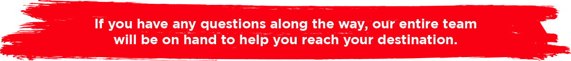 If you have any questions along the way, our entire team will be on hand to help you reach your destination.